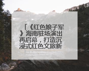 《红色娘子军》海南驻场演出再启幕，打造沉浸式红色文旅新体验