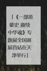 《一部英雄史 赓续中华魂》专题展全国巡展首站在天津举行