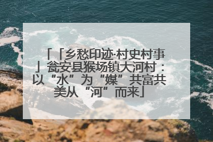 「乡愁印迹·村史村事」瓮安县猴场镇大河村：以“水”为“媒”共富共美从“河”而来
