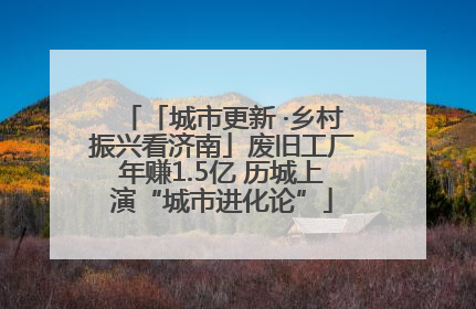 「城市更新 ·乡村振兴看济南」废旧工厂年赚1.5亿 历城上演“城市进化论”