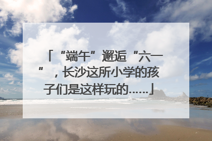 “端午”邂逅“六一”，长沙这所小学的孩子们是这样玩的……