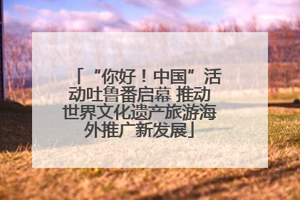 “你好！中国”活动吐鲁番启幕 推动世界文化遗产旅游海外推广新发展