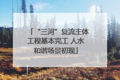 “三河”复流主体工程基本完工 人水和谐场景初现