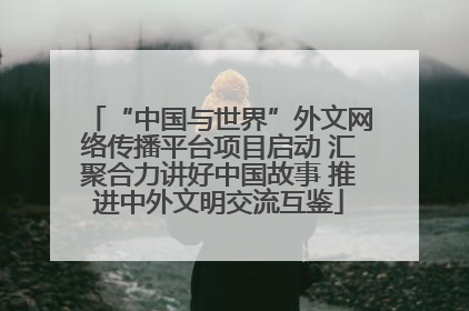 “中国与世界”外文网络传播平台项目启动 汇聚合力讲好中国故事 推进中外文明交流互鉴