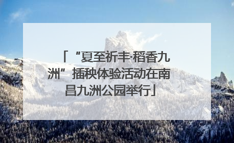 “夏至祈丰·稻香九洲”插秧体验活动在南昌九洲公园举行