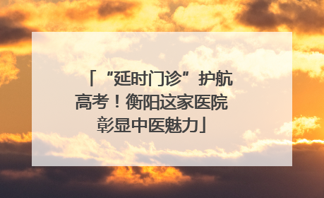 “延时门诊”护航高考！衡阳这家医院彰显中医魅力