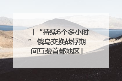 “持续6个多小时” 俄乌交换战俘期间互袭首都地区