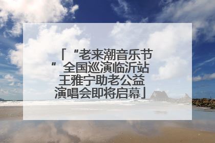 “老来潮音乐节”全国巡演临沂站 王雅宁助老公益演唱会即将启幕