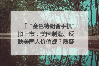 “金色特朗普手机”拟上市：美国制造、反映美国人价值观？质疑者：像天方夜谭