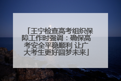 王宁检查高考组织保障工作时强调：确保高考安全平稳顺利 让广大考生更好圆梦未来