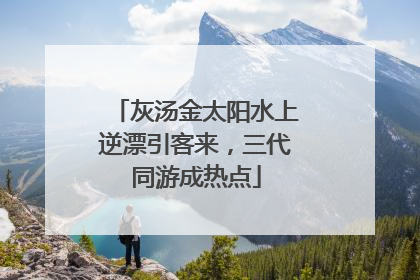 灰汤金太阳水上逆漂引客来，三代同游成热点