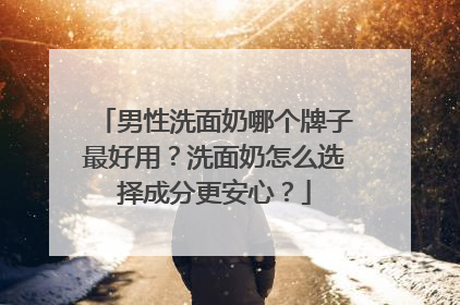 男性洗面奶哪个牌子最好用？洗面奶怎么选择成分更安心？