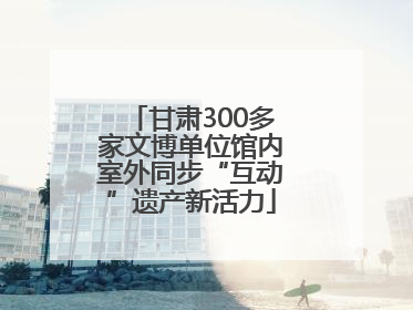 甘肃300多家文博单位馆内室外同步“互动”遗产新活力