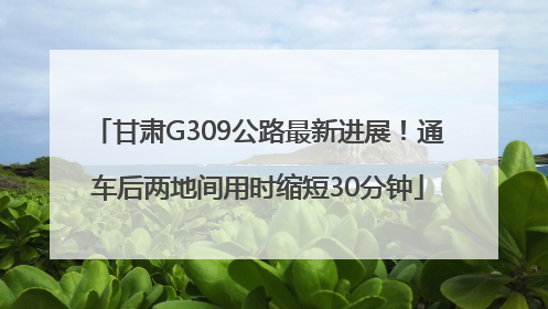 甘肃G309公路最新进展！通车后两地间用时缩短30分钟