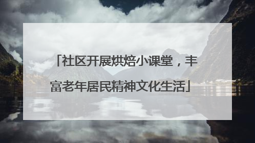 社区开展烘焙小课堂，丰富老年居民精神文化生活