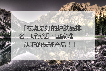祛斑最好的护肤品排名，听实话：国家唯一认证的祛斑产品！