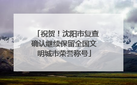 祝贺！沈阳市复查确认继续保留全国文明城市荣誉称号