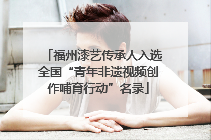 福州漆艺传承人入选全国“青年非遗视频创作哺育行动”名录