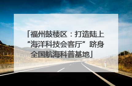 福州鼓楼区：打造陆上“海洋科技会客厅”跻身全国航海科普基地