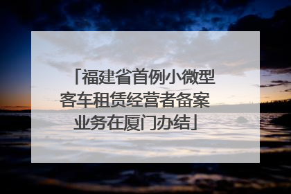 福建省首例小微型客车租赁经营者备案业务在厦门办结