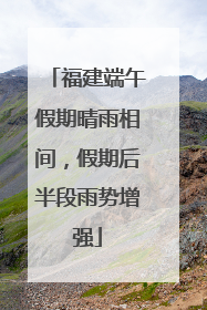 福建端午假期晴雨相间，假期后半段雨势增强