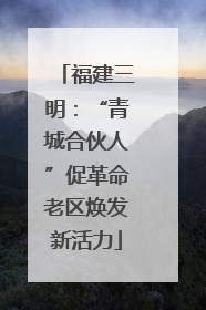福建三明：“青城合伙人”促革命老区焕发新活力