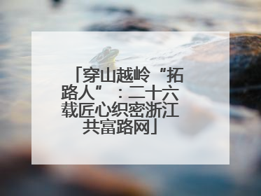 穿山越岭“拓路人”：二十六载匠心织密浙江共富路网