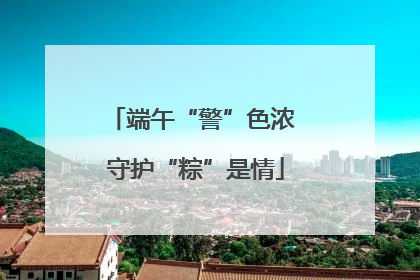 端午“警”色浓 守护“粽”是情