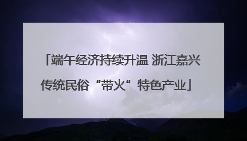 端午经济持续升温 浙江嘉兴传统民俗“带火”特色产业