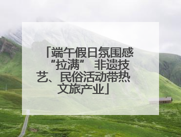 端午假日氛围感“拉满” 非遗技艺、民俗活动带热文旅产业