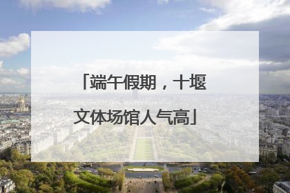 端午假期，十堰文体场馆人气高