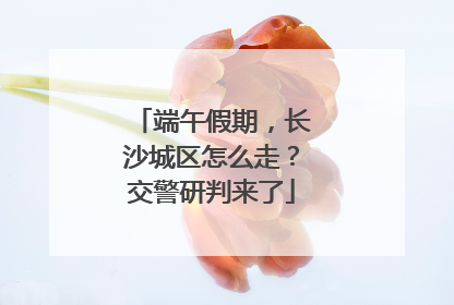 端午假期，长沙城区怎么走？交警研判来了