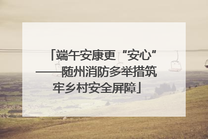 端午安康更“安心”——随州消防多举措筑牢乡村安全屏障