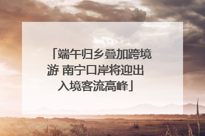 端午归乡叠加跨境游 南宁口岸将迎出入境客流高峰