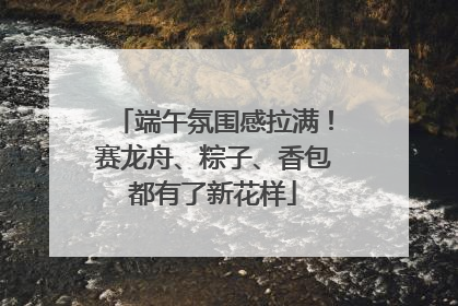 端午氛围感拉满！赛龙舟、粽子、香包都有了新花样