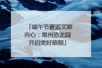 端午节邂逅文旅真心：常州恐龙园开启美好旅程