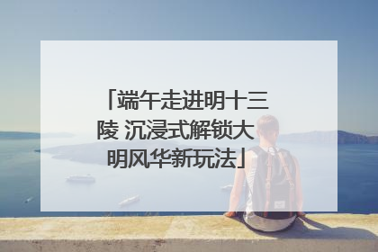 端午走进明十三陵 沉浸式解锁大明风华新玩法