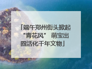 端午郑州街头掀起“青花风” 萌宝出圈活化千年文物