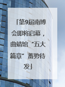 第9届南博会即将启幕，曲靖馆“五大篇章”蓄势待发