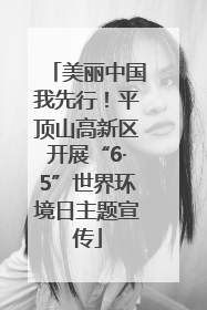美丽中国我先行！平顶山高新区开展“6·5”世界环境日主题宣传