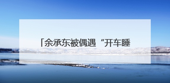 余承东被偶遇“开车睡着”？网友称打招呼后秒回！曾公开表示“智驾可以打盹”引争议
