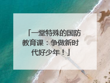 一堂特殊的国防教育课：争做新时代好少年！