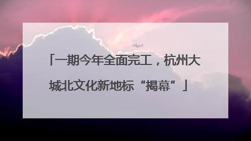 一期今年全面完工，杭州大城北文化新地标“揭幕”