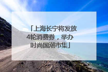 上海长宁将发放4轮消费券，举办时尚国潮市集