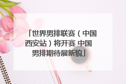 世界男排联赛（中国西安站）将开赛 中国男排期待展新貌
