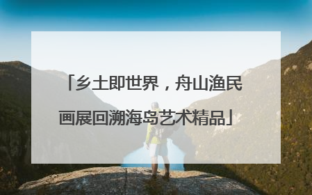 乡土即世界，舟山渔民画展回溯海岛艺术精品