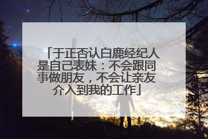 于正否认白鹿经纪人是自己表妹：不会跟同事做朋友，不会让亲友介入到我的工作