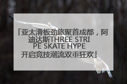 亚太滑板劲旅聚首成都，阿迪达斯THREE STRIPE SKATE HYPE开启竞技潮流双重狂欢