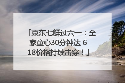 京东七鲜过六一：全家童心30分钟达 618价格持续击穿！