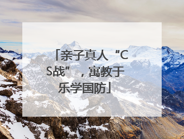 亲子真人“CS战”，寓教于乐学国防